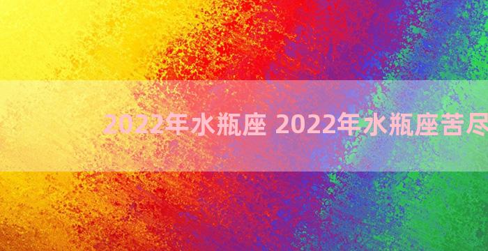 2022年水瓶座 2022年水瓶座苦尽甘来